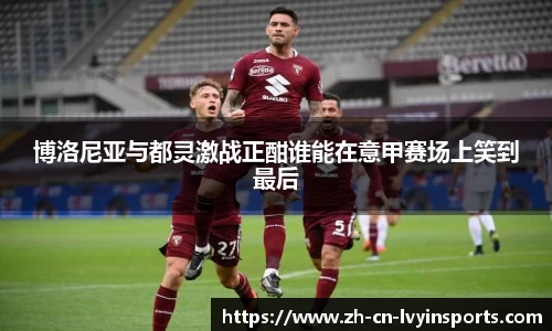 博洛尼亚与都灵激战正酣谁能在意甲赛场上笑到最后
